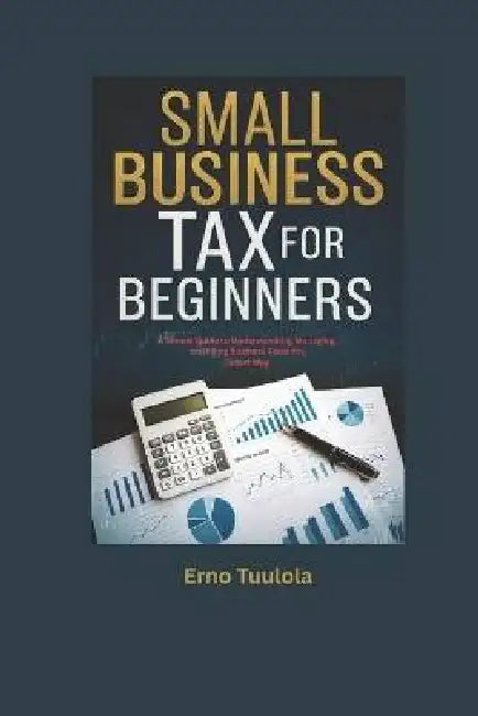 Small Business Taxes for Beginners: A Simple Guide to Understanding, Managing, and Filing Business Taxes the Smart Way by Erno Tuulola