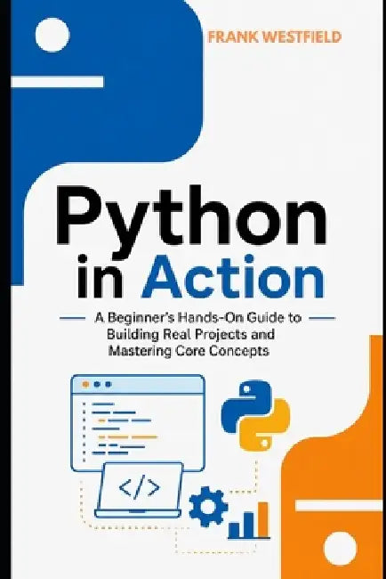 Python in Action: A Beginner's Hands-On Guide to Building Real Projects and Mastering Core Concepts by Frank Westfield