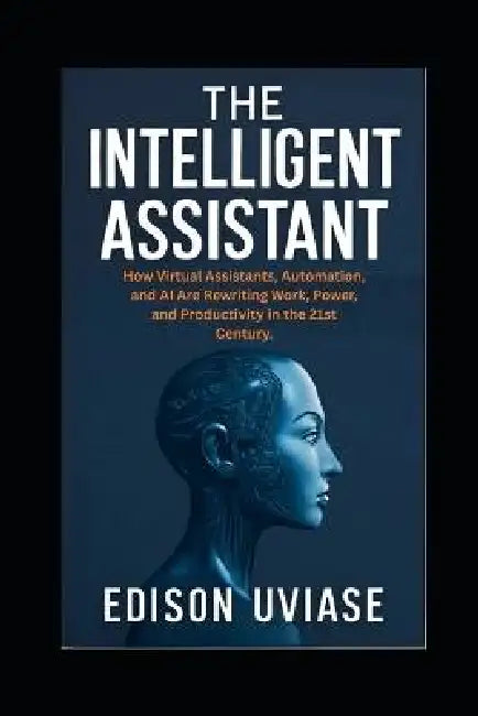 The Intelligent Assistant: How Virtual Assistants, Automation, and AI Are Rewriting Work, Power, and Productivity in the 21st Century by Edison Uviase