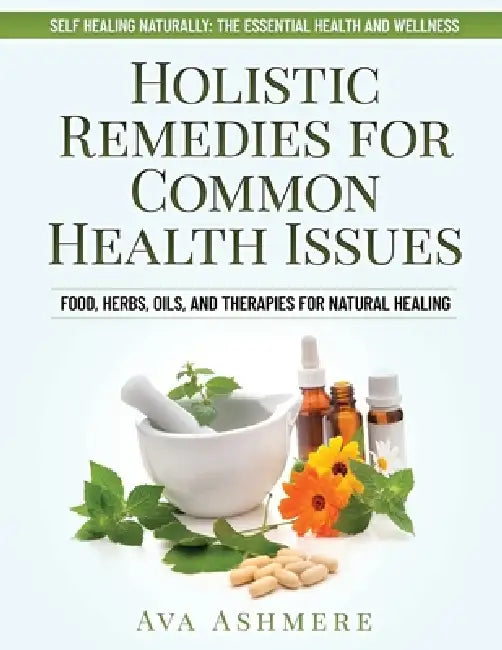 Holistic Remedies for Common Health Issues: Food, Herbs, Oils, and Therapies for Natural Healing by Ava Ashmere