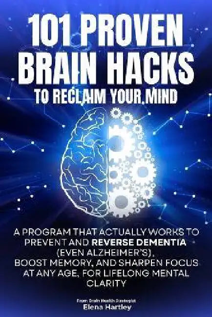 101 Proven Brain Hacks to Reclaim Your Mind: A Program That Actually Works to Prevent and Reverse Dementia (Even Alzheimer's), Boost Memory, and Sharp by Elena Hartley