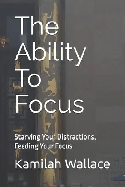 The Ability To Focus: Starving Your Distractions, Feeding Your Focus by Kamilah Wallace