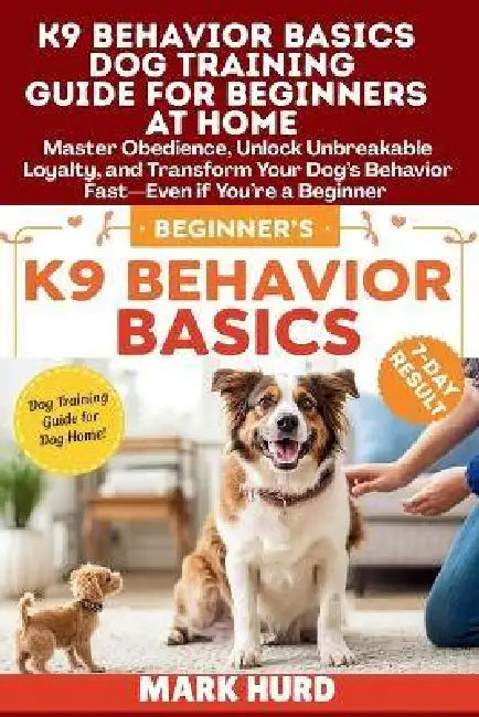 K9 Behavior Basics Dog Training Guide for Beginners at Home: Master Obedience, Unlock Unbreakable Loyalty, and Transform Your Dog's Behavior Fast-Even by Mark Hurd