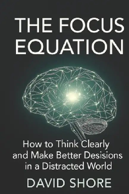 The Focus Equation: How to Think Clearly and Make Better Decisions in a Distracted World by David Shore