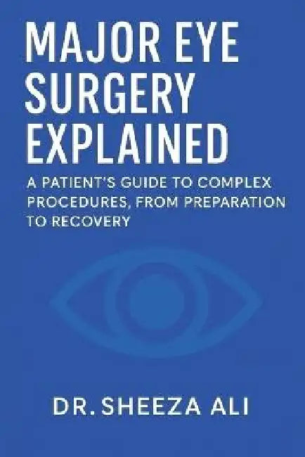 Major Eye Surgery Explained: A Patient's Guide to Complex Procedures, From Preparation to Recovery by Sheeza Ali