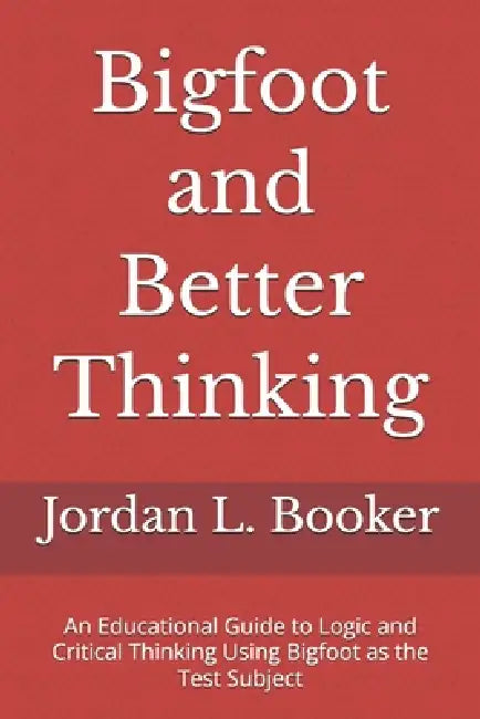 Bigfoot and Better Thinking: An Educational Guide to Logic and Critical Thinking Using Bigfoot as the Test Subject by Jordan L. Booker
