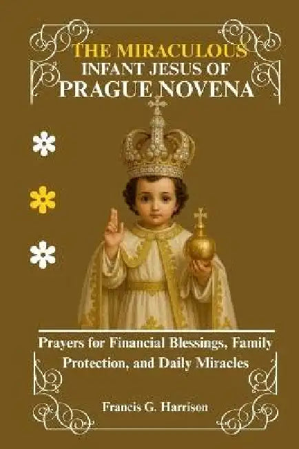 The Miraculous Infant Jesus of Prague Novena: Prayers for Financial Blessings, Family Protection, and Daily Miracles by Francis G. Harrison