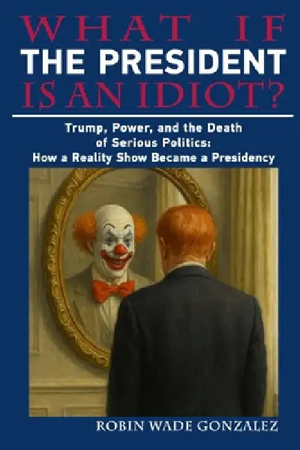 What If the President Is an Idiot?: Trump, Power, and the Death of Serious Politics: How a Reality Show Became a Presidency by Robin Wade Gonzalez