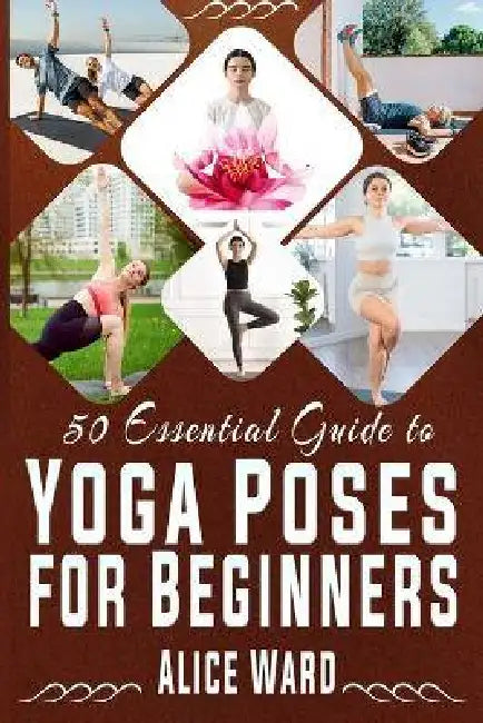 50 Essential Guide to Yoga Poses for Beginners: A Step-by-Step Journey to Better Health and Balance by Alice Ward