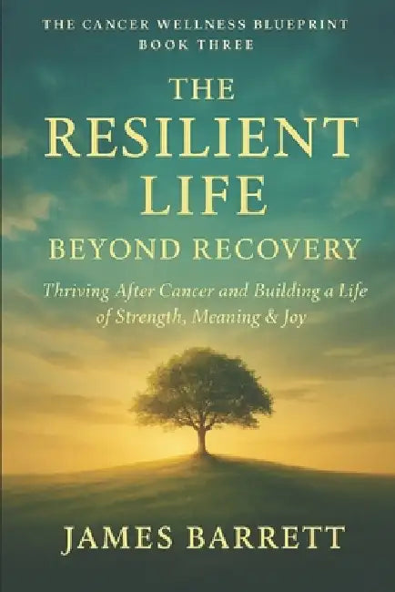 The Cancer Wellness Blueprint - Book Three: The Resilient Life: Beyond Recovery - Thriving After Cancer and Building a Life of Strength, Meaning & Joy by James Barrett