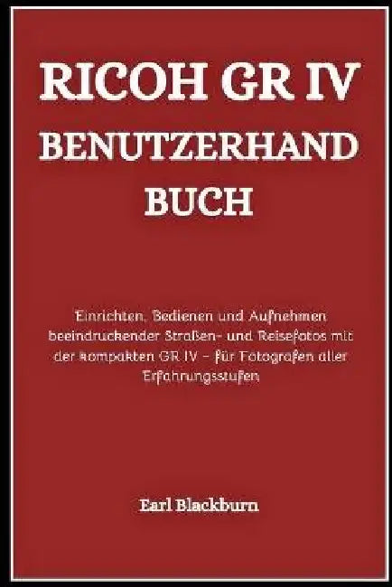 Ricoh GR IV Benutzerhandbuch: Einrichten, Bedienen und Aufnehmen beeindruckender Straßen- und Reisefotos mit der kompakten GR IV - für Fotografen alle by Earl Blackburn
