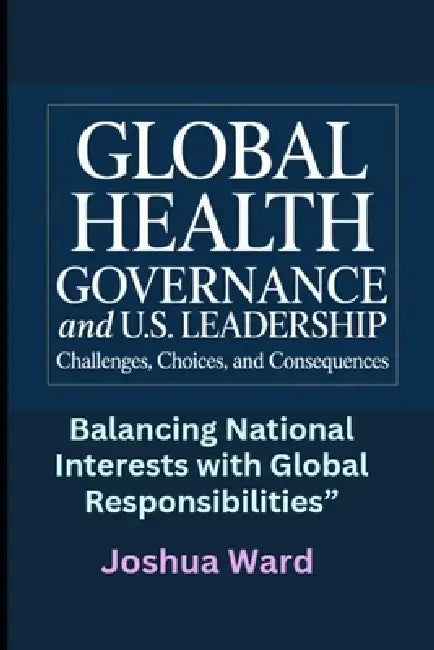 Global Health Governance and U.S. Leadership: Challenges, Choices, and Consequences" Balancing National Interests with Global Responsibilities" by Joshua Ward