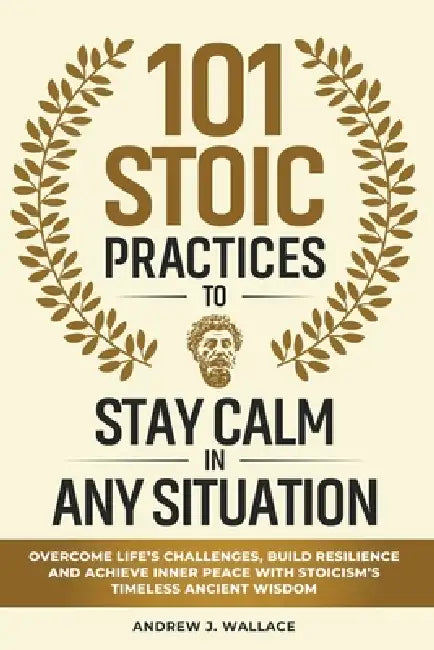 101 Stoic Practices to Stay Calm in Any Situation: Overcome Life's Challenges, Build Resilience, and Achieve Inner Peace with Stoicism's Timeless Anci by Andrew J. Wallace