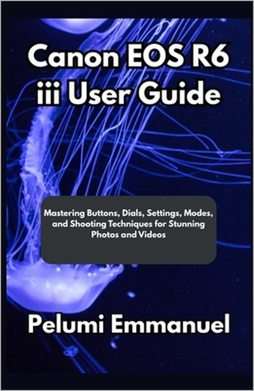Canon EOS R6 iii User Guide: Mastering Buttons, Dials, Settings, Modes, and Shooting Techniques for Stunning Photos and Videos by Pelumi Emmanuel