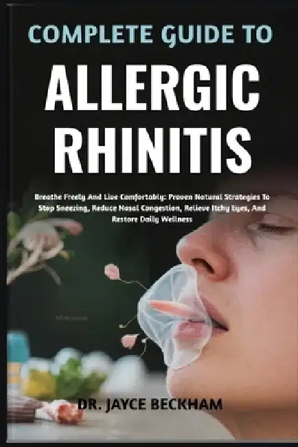 Complete Guide to Allergic Rhinitis: Breathe Freely And Live Comfortably: Proven Natural Strategies To Stop Sneezing, Reduce Nasal Congestion, Relieve by Jayce Beckham