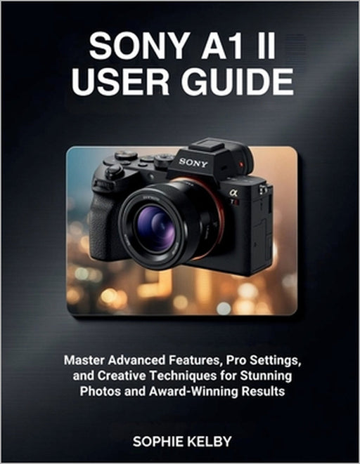 Sony A1 II User Guide: Master Advanced Features, Pro Settings, and Creative Techniques for Stunning Photos and Award-Winning Results by Sophie Kelby