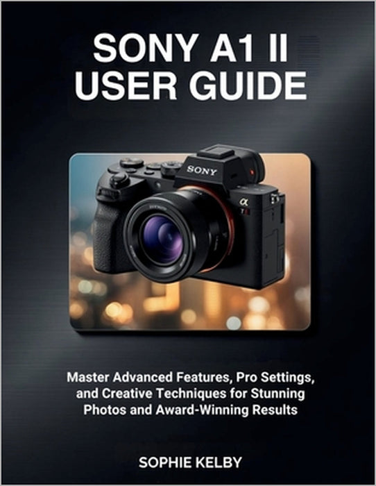 Sony A1 II User Guide: Master Advanced Features, Pro Settings, and Creative Techniques for Stunning Photos and Award-Winning Results by Sophie Kelby
