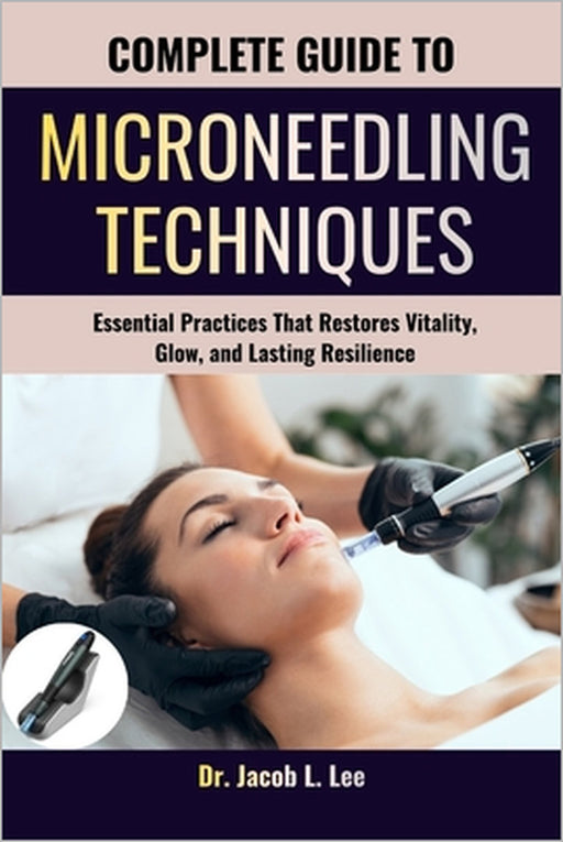 Complete Guide to Microneedling Techniques: Essential Practices That Restores Vitality, Glow, and Lasting Resilience by Jacob L. Lee