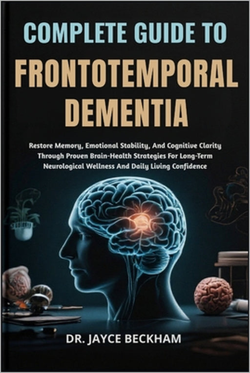 Complete Guide to Frontotemporal Dementia: Restore Memory, Emotional Stability, And Cognitive Clarity Through Proven Brain-Health Strategies For Long- by Jayce Beckham
