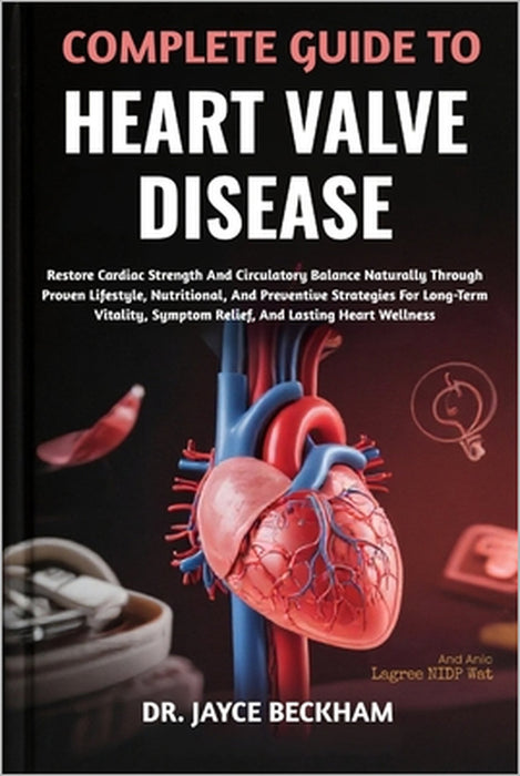 Complete Guide to Heart Valve Disease: Restore Cardiac Strength And Circulatory Balance Naturally Through Proven Lifestyle, Nutritional, And Preventiv by Jayce Beckham