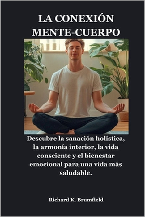 La Conexión Mente-Cuerpo: Descubre la sanación holística, la armonía interior, la vida consciente y el bienestar emocional para una vida más saludable by Richard K. Brumfield