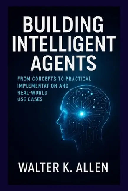 Building Intelligent Agents: From Concepts to Practical Implementation and Real-World Use Cases by Walter K. Allen