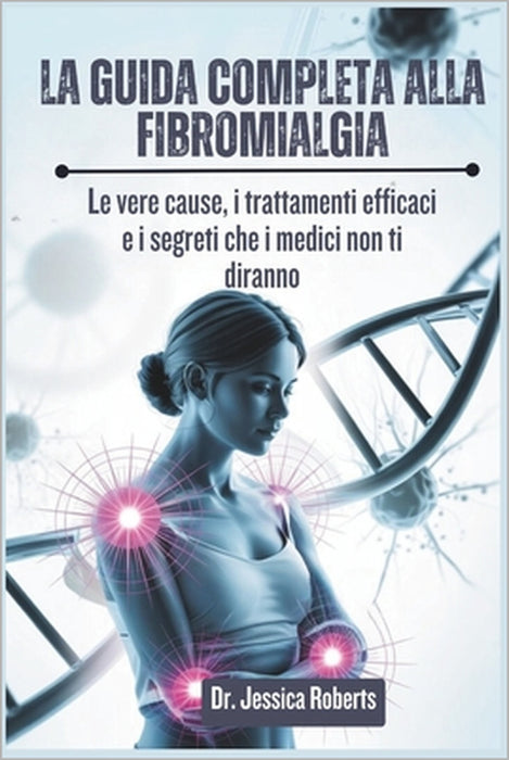 La Guida Completa alla Fibromialgia: Le vere cause, i trattamenti efficaci e i segreti che i medici non ti diranno by Jessica Roberts