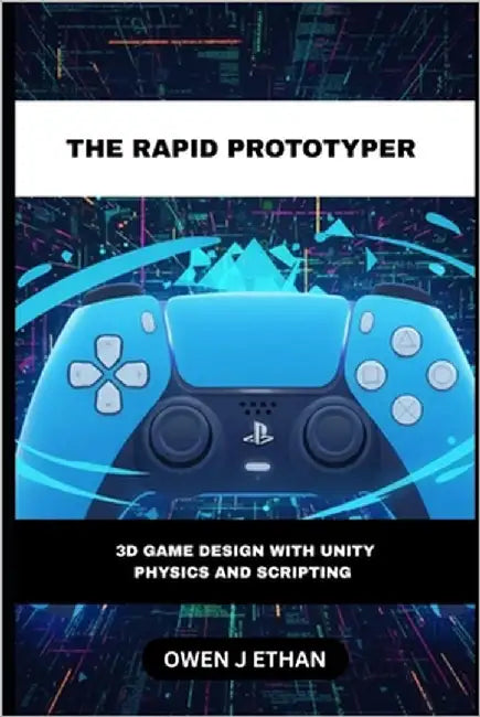 The Rapid Prototyper: 3D Game Design With Unity Physics And Scripting by J. Ethan, Owen