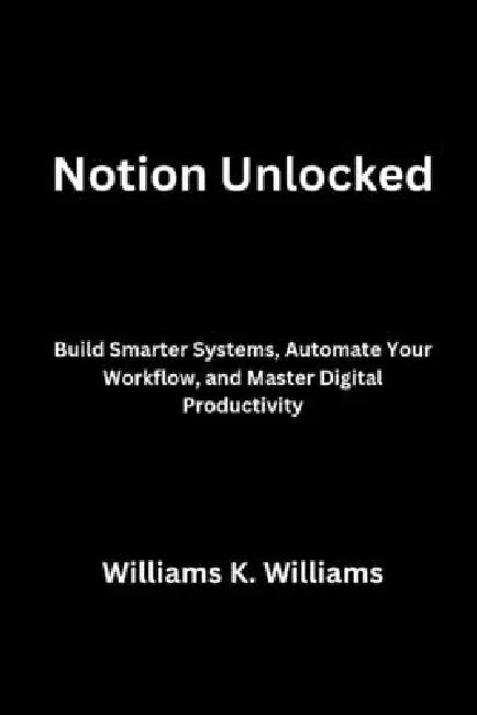 Notion Unlocked: Build Smarter Systems, Automate Your Workflow, and Master Digital Productivity by Williams K. Williams