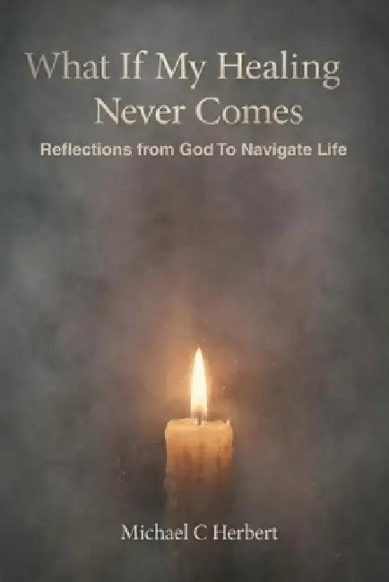 What If My Healing Never Comes: Reflections from God To Navigate Life by Michael C. Herbert