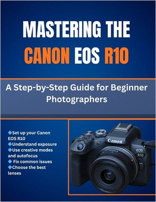 Mastering The Canon Eos R10: A Step-by-Step Guide for Beginner Photographers by Matthew L. Cho