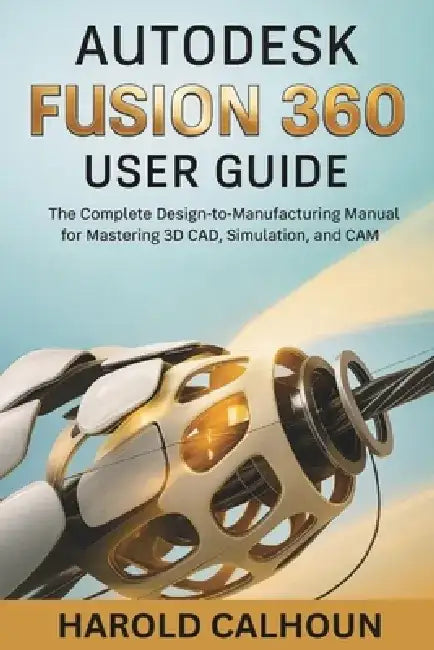 Autodesk Fusion 360 User Guide: The Complete Design-to-Manufacturing Manual for Mastering 3D CAD, Simulation, and CAM by Harold Calhoun