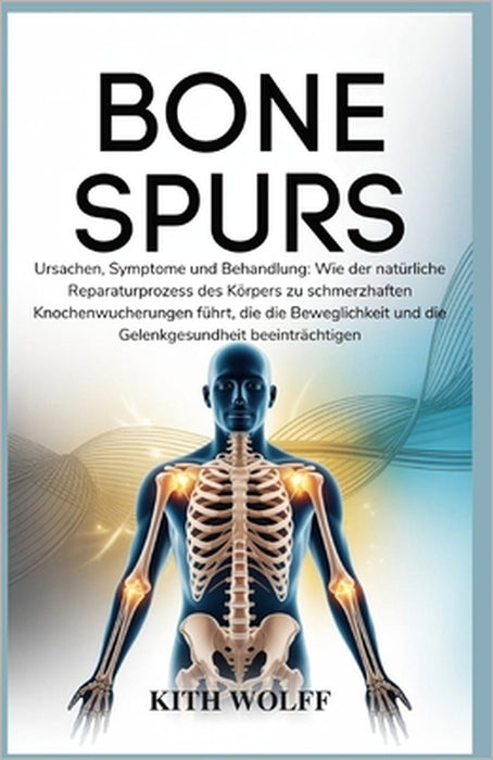 Bone Spur: Ursachen, Symptome und Behandlung: Wie der natürliche Reparaturprozess des Körpers zu schmerzhaften Knochenwucherungen führt, die die Beweg by Kith Wolf