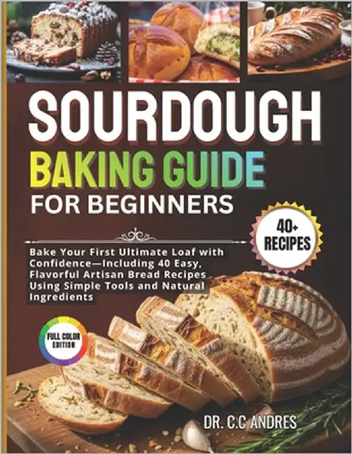 Sourdough Baking Guide for Beginners: Bake Your First Ultimate Loaf with Confidence - Including 40 Easy, Flavorful Artisan Bread Recipes Using Simple by Andres, C. C.