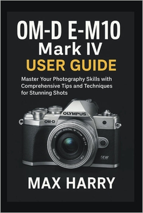 OM-D E-M10 Mark IV User Guide: Master Your Photography Skills with Comprehensive Tips and Techniques for Stunning Shots by Max Harry