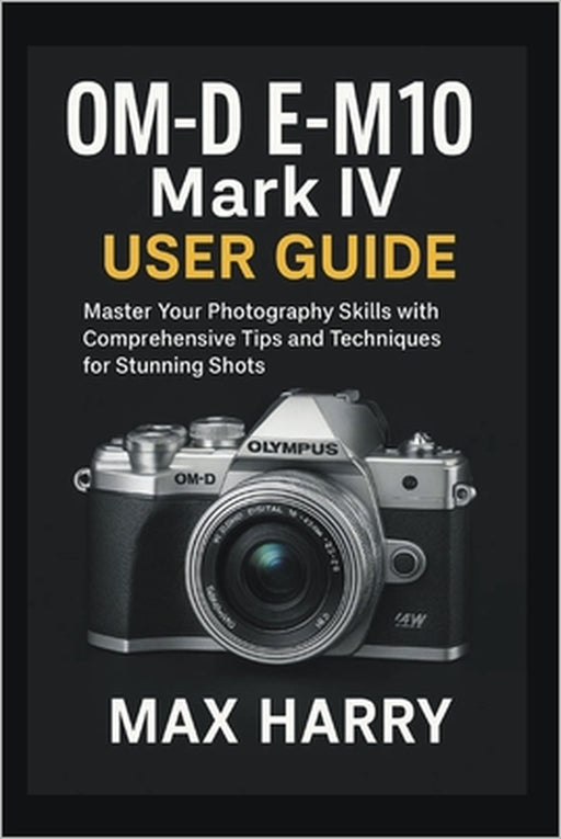 OM-D E-M10 Mark IV User Guide: Master Your Photography Skills with Comprehensive Tips and Techniques for Stunning Shots by Max Harry