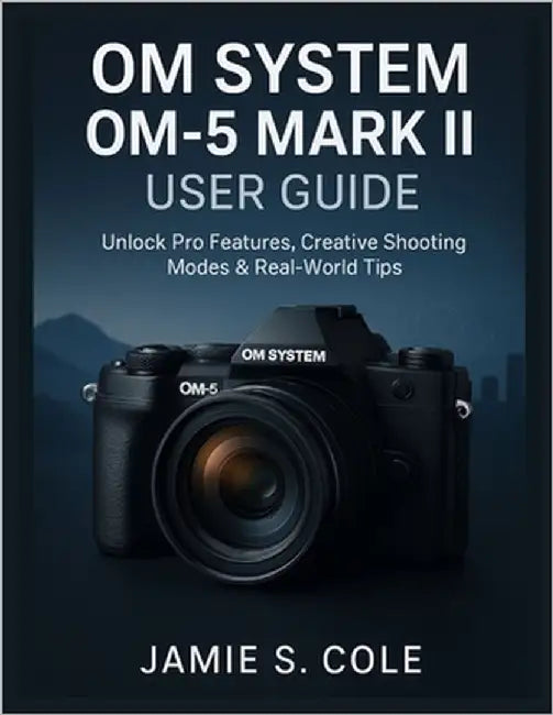 Om System Om-5 Mark II User Guide: Unlock Pro Features, Creative Shooting Modes & Real-World Tips by S. Cole, Jamie