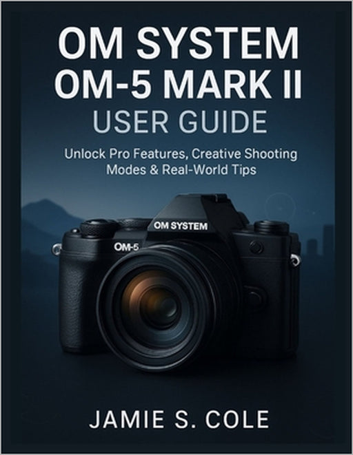 Om System Om-5 Mark II User Guide: Unlock Pro Features, Creative Shooting Modes & Real-World Tips by Jamie S. Cole