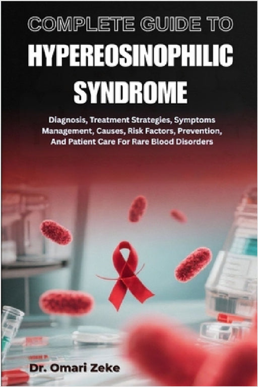 Complete Guide to Hypereosinophilic Syndrome: Diagnosis, Treatment Strategies, Symptoms Management, Causes, Risk Factors, Prevention, And Patient Care by Omari Zeke