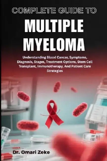 Complete Guide to Multiple Myeloma: Understanding Blood Cancer, Symptoms, Diagnosis, Stages, Treatment Options, Stem Cell Transplant, Immunotherapy, A by Omari Zeke