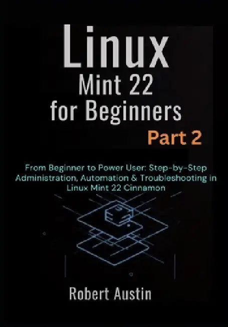 Linux Mint 22 for Beginners Part 2: From Beginner to Power User: Step-by-Step Administration, Automation & Troubleshooting in Linux Mint 22 Cinnamon by Robert Austin