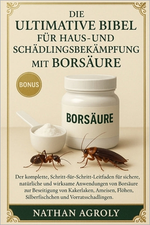 Die ultimative Bibel für Haus- und Schädlingsbekämpfung mit Borsäure: Die vollständige Schritt-für-Schritt-Anleitung für die sichere, natürliche und e by Nathan Agroly
