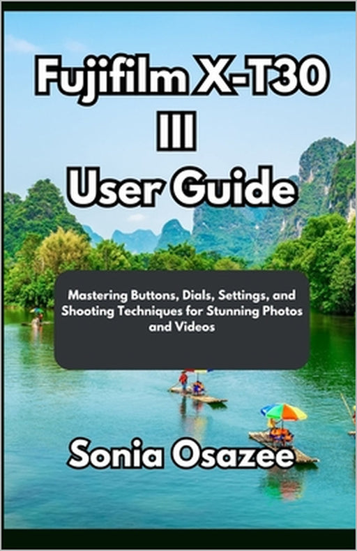 Fujifilm X-T30 III User Guide: Mastering Buttons, Dials, Settings, and Shooting Techniques for Stunning Photos and Videos by Sonia Osazee