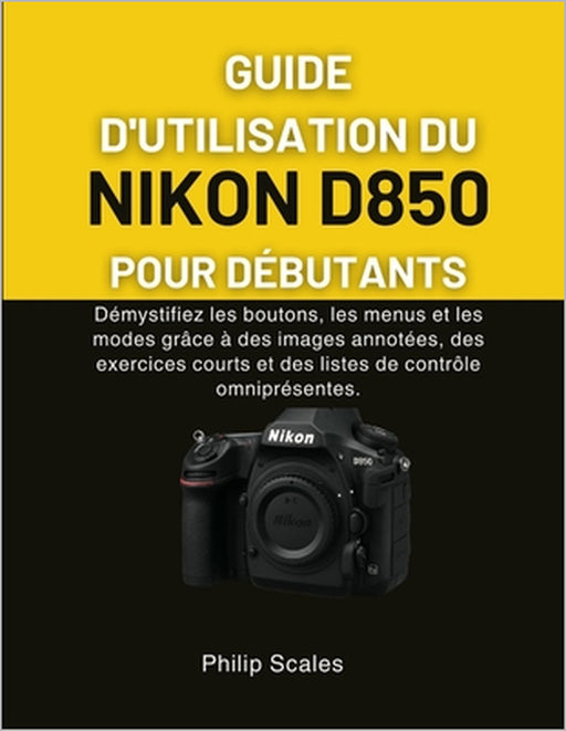Guide d'Utilisation Du Nikon D850 Pour Débutants: Démystifiez les boutons, les menus et les modes grâce à des images annotées, des exercices courts et by Philip Scales