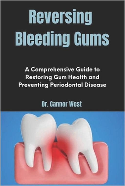 Reversing Bleeding Gums: A Comprehensive Guide to Restoring Gum Health and Preventing Periodontal Disease by Cannor West