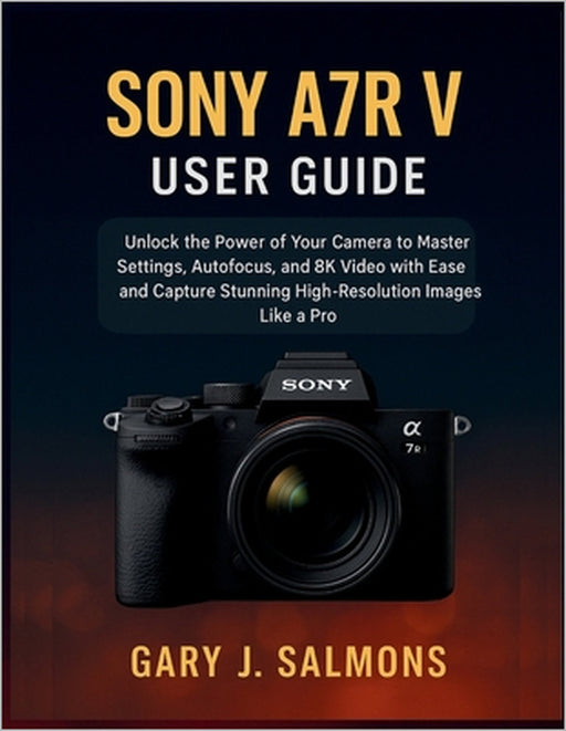 Sony A7R V User Guide: Unlock the Power of Your Camera to Master Settings, Autofocus, and 8K Video with Ease and Capture Stunning High-Resolution Imag by Gary J. Salmons