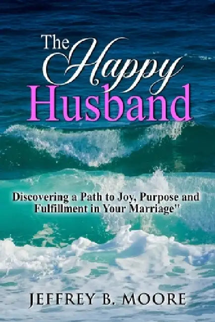 The Happy Husband: Discovering a Path to Joy, Purpose and Fulfillment in Your Marriage by Jeffrey B. Moore