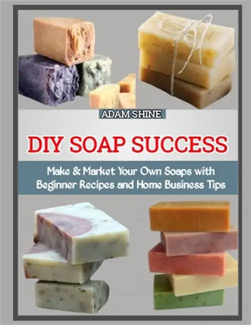 DIY Soap Success: Make & Market Your Own Soaps with Beginner Recipes and Home Business Tips by Shine, Adam