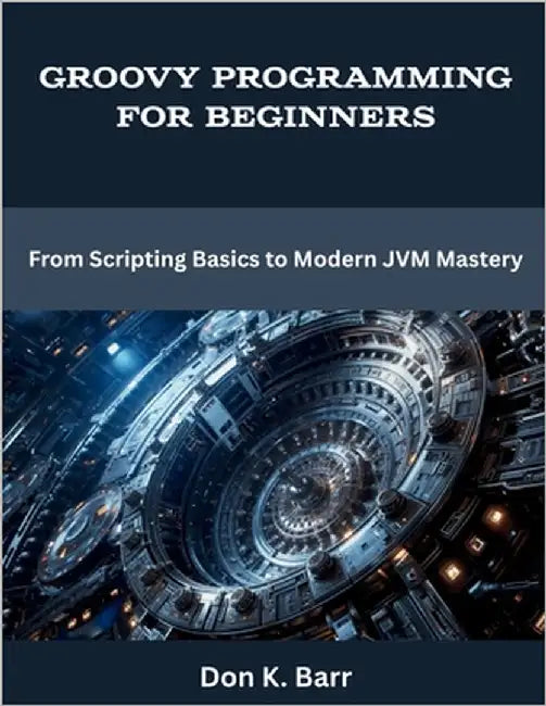 Groovy Programming for Beginners: From Scripting Basics to Modern JVM Mastery by Barr, Don K.