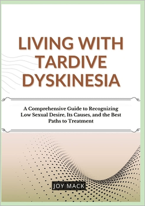 Living with Tardive Dyskinesia: A Comprehensive Guide to Recognizing Low Sexual Desire, Its Causes, and the Best Paths to Treatment by Joy Mack